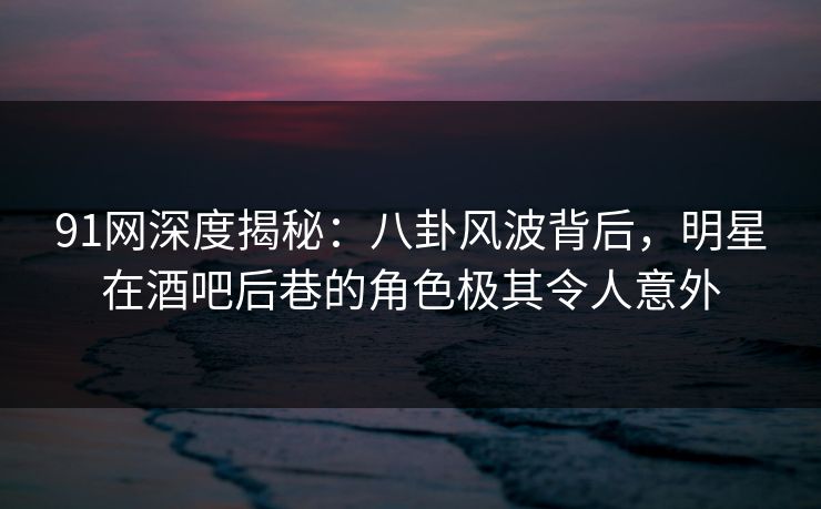 91网深度揭秘：八卦风波背后，明星在酒吧后巷的角色极其令人意外