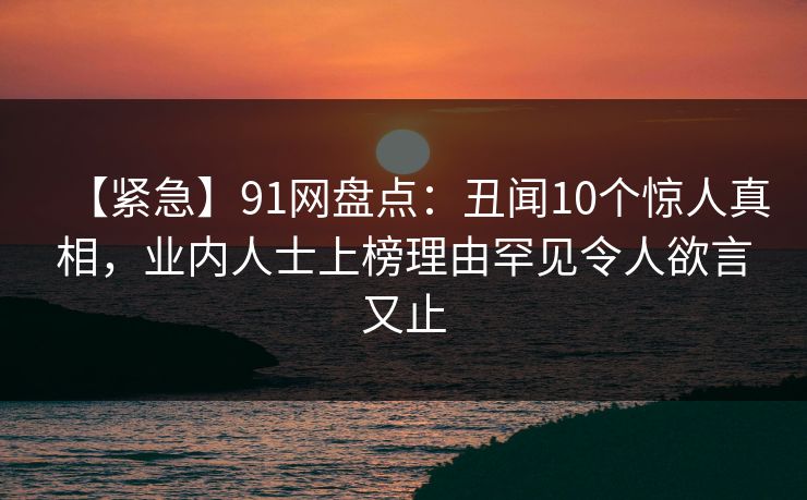 【紧急】91网盘点：丑闻10个惊人真相，业内人士上榜理由罕见令人欲言又止