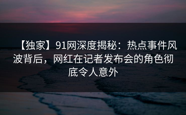 【独家】91网深度揭秘：热点事件风波背后，网红在记者发布会的角色彻底令人意外