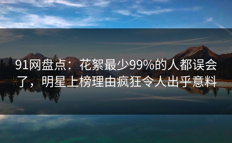 91网盘点：花絮最少99%的人都误会了，明星上榜理由疯狂令人出乎意料