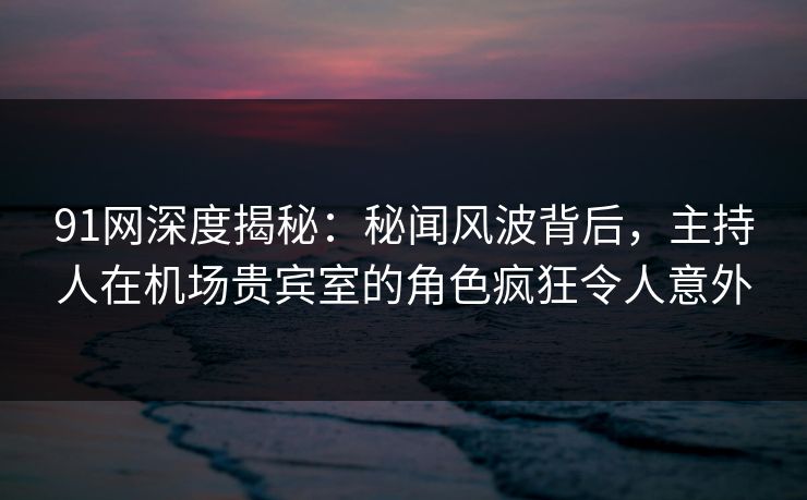 91网深度揭秘：秘闻风波背后，主持人在机场贵宾室的角色疯狂令人意外