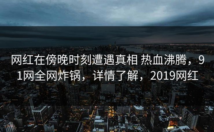 网红在傍晚时刻遭遇真相 热血沸腾,91网全网炸锅,详情了解,2019网红 网红在傍晚时刻遭遇真相 热血沸腾,91网全网炸锅,详情了解,2019网红