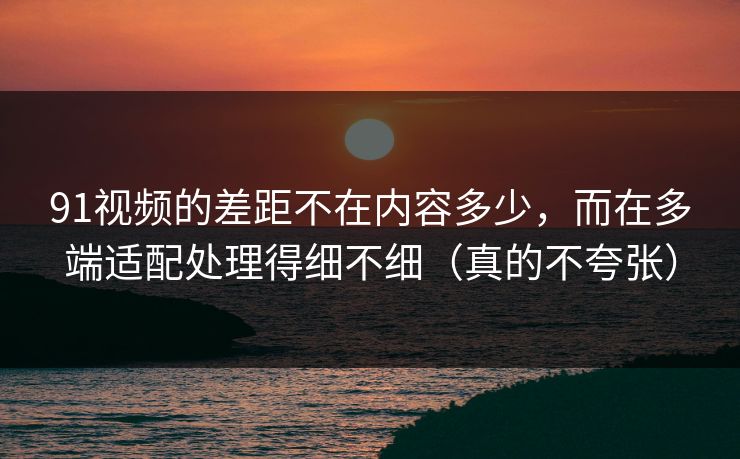 91视频的差距不在内容多少，而在多端适配处理得细不细（真的不夸张）