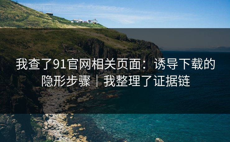 我查了91官网相关页面：诱导下载的隐形步骤｜我整理了证据链