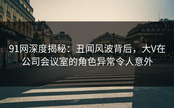 91网深度揭秘：丑闻风波背后，大V在公司会议室的角色异常令人意外