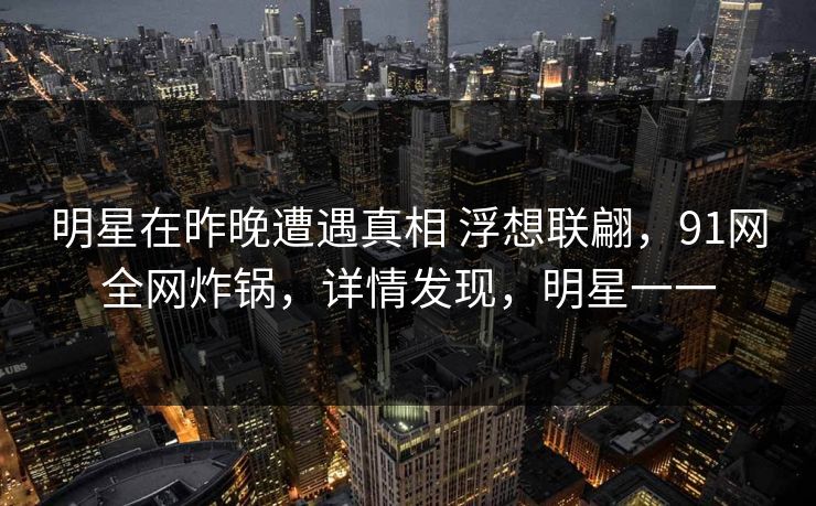 明星在昨晚遭遇真相 浮想联翩，91网全网炸锅，详情发现，明星一一