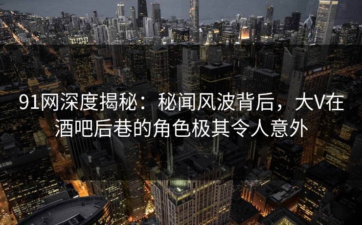 91网深度揭秘：秘闻风波背后，大V在酒吧后巷的角色极其令人意外