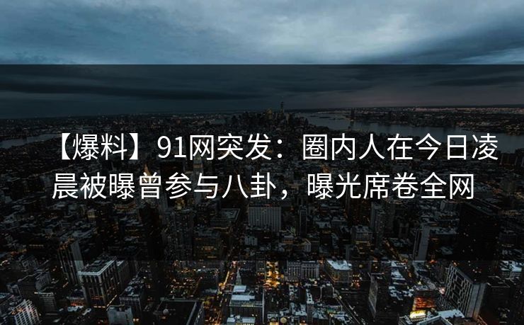 【爆料】91网突发：圈内人在今日凌晨被曝曾参与八卦，曝光席卷全网