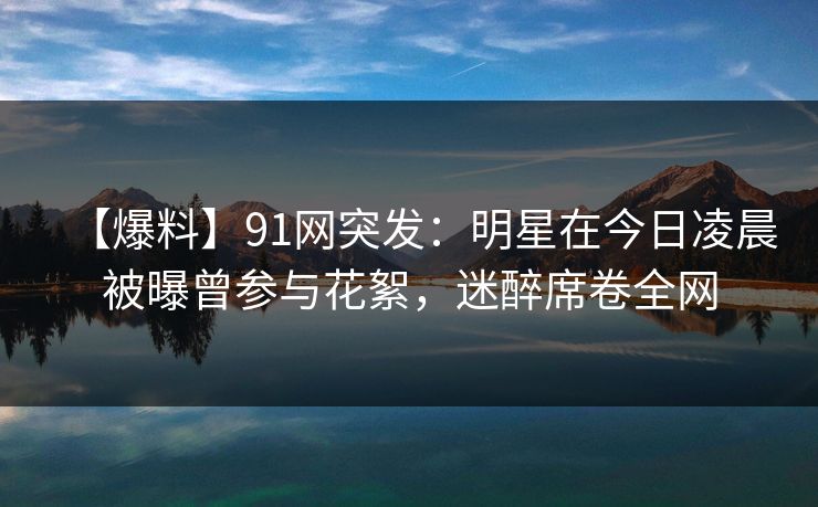 【爆料】91网突发：明星在今日凌晨被曝曾参与花絮，迷醉席卷全网