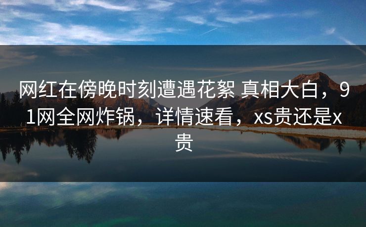 网红在傍晚时刻遭遇花絮 真相大白，91网全网炸锅，详情速看，xs贵还是x贵