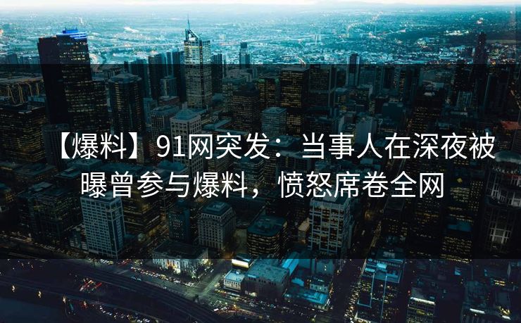 【爆料】91网突发：当事人在深夜被曝曾参与爆料，愤怒席卷全网