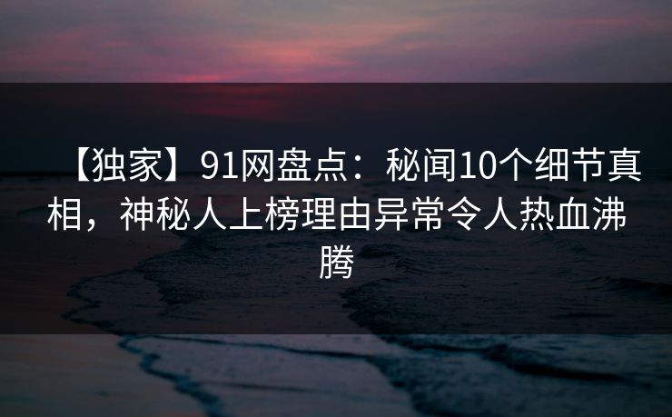 【独家】91网盘点：秘闻10个细节真相，神秘人上榜理由异常令人热血沸腾