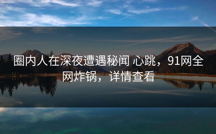 圈内人在深夜遭遇秘闻 心跳，91网全网炸锅，详情查看