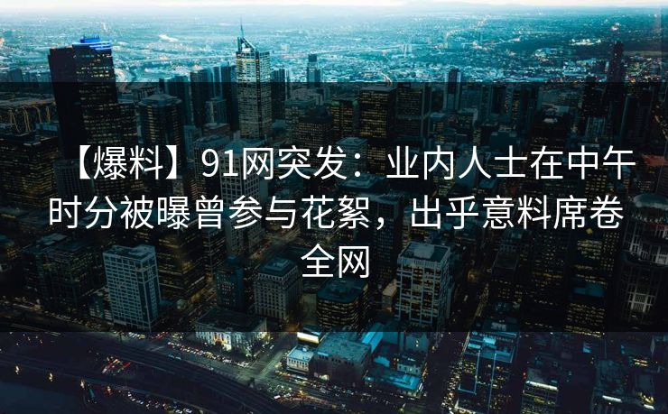 【爆料】91网突发：业内人士在中午时分被曝曾参与花絮，出乎意料席卷全网