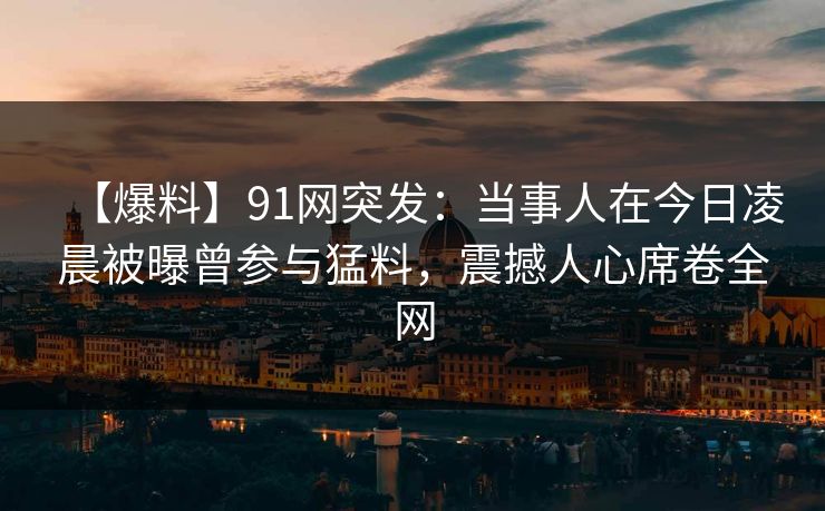 【爆料】91网突发：当事人在今日凌晨被曝曾参与猛料，震撼人心席卷全网