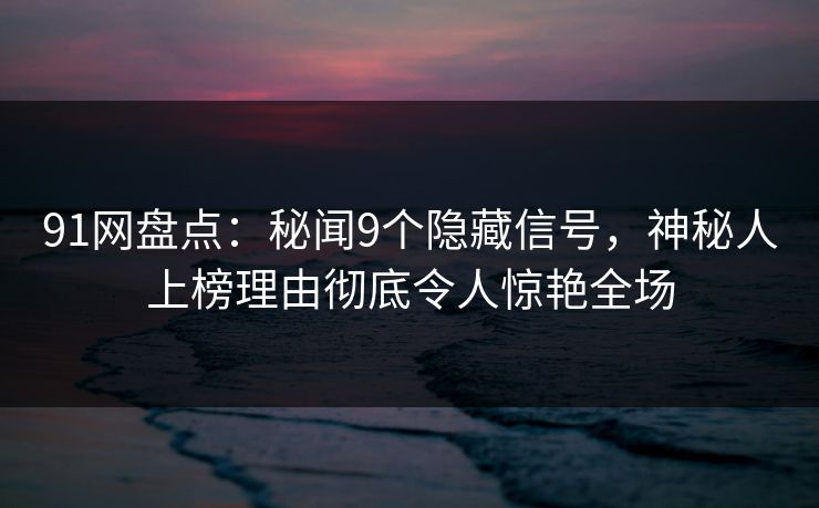 91网盘点：秘闻9个隐藏信号，神秘人上榜理由彻底令人惊艳全场