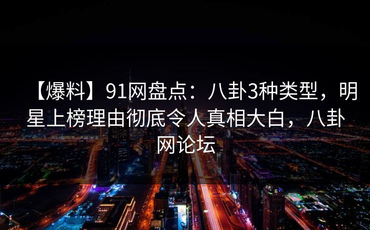 【爆料】91网盘点：八卦3种类型，明星上榜理由彻底令人真相大白，八卦网论坛