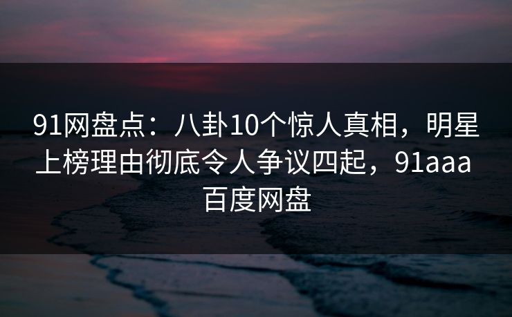 91网盘点：八卦10个惊人真相，明星上榜理由彻底令人争议四起，91aaa 百度网盘