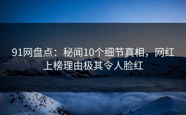 91网盘点：秘闻10个细节真相，网红上榜理由极其令人脸红