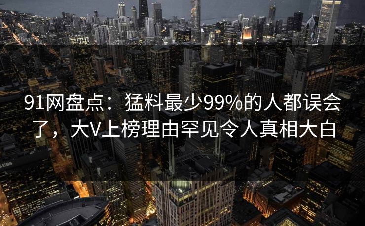 91网盘点：猛料最少99%的人都误会了，大V上榜理由罕见令人真相大白