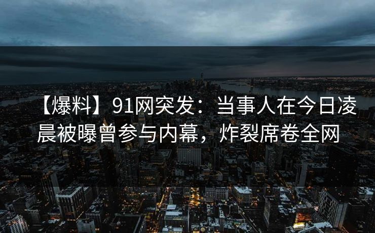【爆料】91网突发：当事人在今日凌晨被曝曾参与内幕，炸裂席卷全网