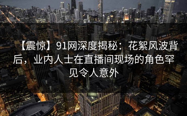 【震惊】91网深度揭秘：花絮风波背后，业内人士在直播间现场的角色罕见令人意外
