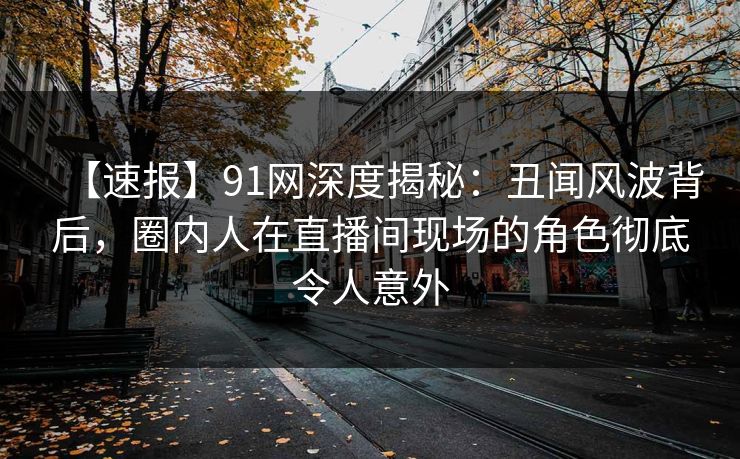 【速报】91网深度揭秘：丑闻风波背后，圈内人在直播间现场的角色彻底令人意外