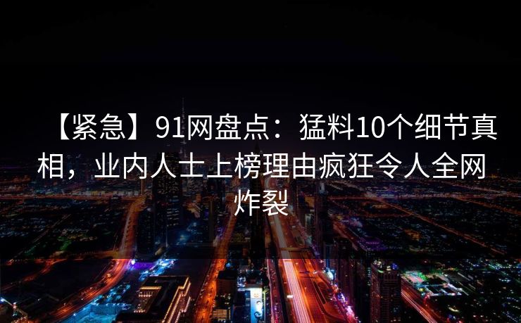 【紧急】91网盘点:猛料10个细节真相,业内人士上榜理由疯狂令人全网炸裂
