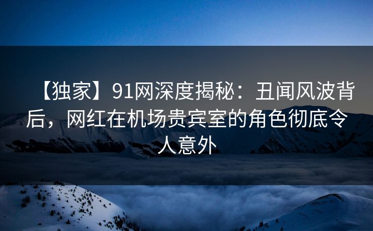 【独家】91网深度揭秘：丑闻风波背后，网红在机场贵宾室的角色彻底令人意外