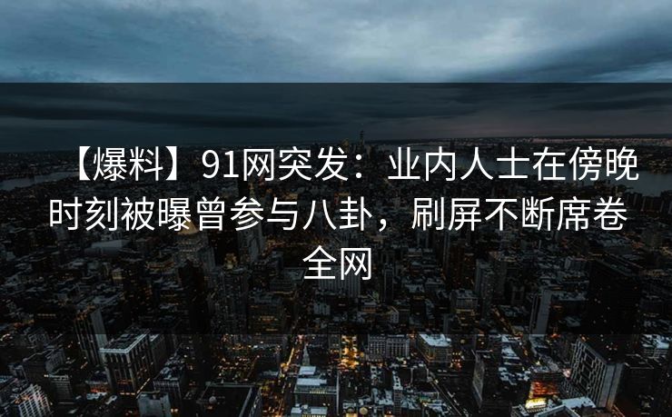 【爆料】91网突发：业内人士在傍晚时刻被曝曾参与八卦，刷屏不断席卷全网