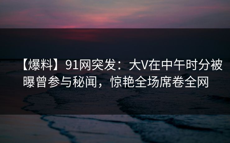 【爆料】91网突发：大V在中午时分被曝曾参与秘闻，惊艳全场席卷全网