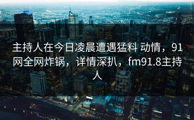 主持人在今日凌晨遭遇猛料 动情,91网全网炸锅,详情深扒,fm91.8主持人