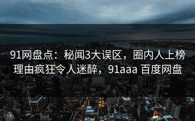91网盘点：秘闻3大误区，圈内人上榜理由疯狂令人迷醉，91aaa 百度网盘
