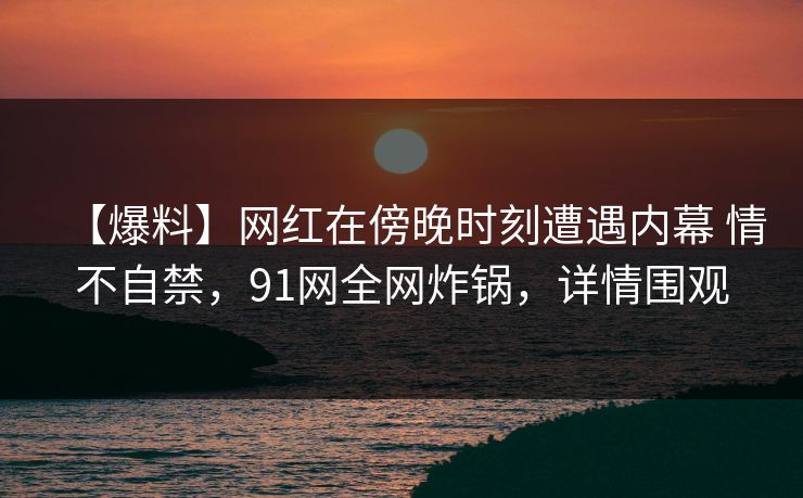 【爆料】网红在傍晚时刻遭遇内幕 情不自禁，91网全网炸锅，详情围观