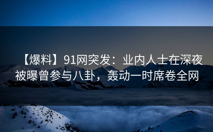 【爆料】91网突发：业内人士在深夜被曝曾参与八卦，轰动一时席卷全网
