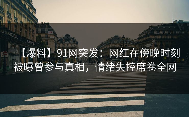 【爆料】91网突发：网红在傍晚时刻被曝曾参与真相，情绪失控席卷全网
