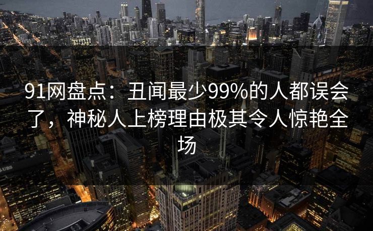 91网盘点：丑闻最少99%的人都误会了，神秘人上榜理由极其令人惊艳全场