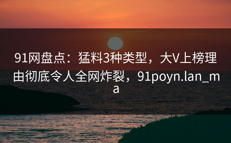 91网盘点:猛料3种类型,大V上榜理由彻底令人全网炸裂,91poyn.lan_ma