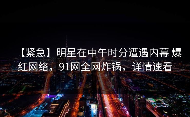 【紧急】明星在中午时分遭遇内幕 爆红网络，91网全网炸锅，详情速看