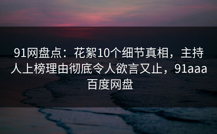 91网盘点：花絮10个细节真相，主持人上榜理由彻底令人欲言又止，91aaa 百度网盘