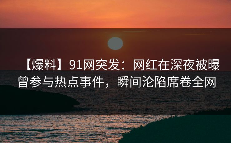 【爆料】91网突发：网红在深夜被曝曾参与热点事件，瞬间沦陷席卷全网