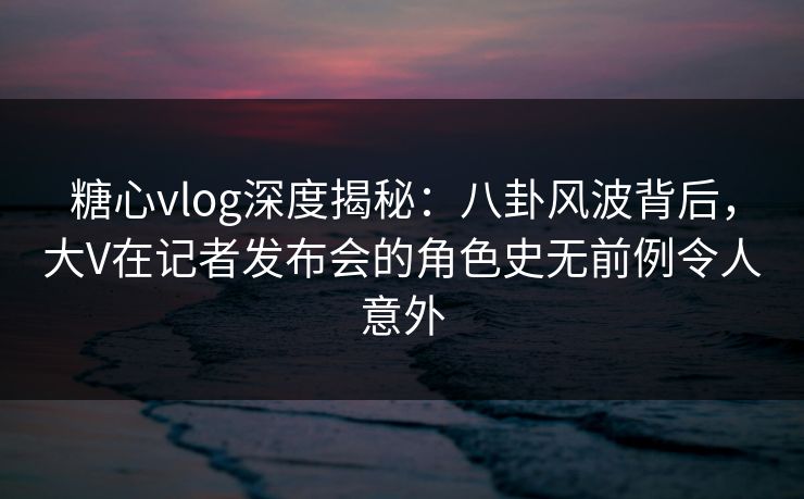 糖心vlog深度揭秘:八卦风波背后,大V在记者发布会的角色史无前例令人意外