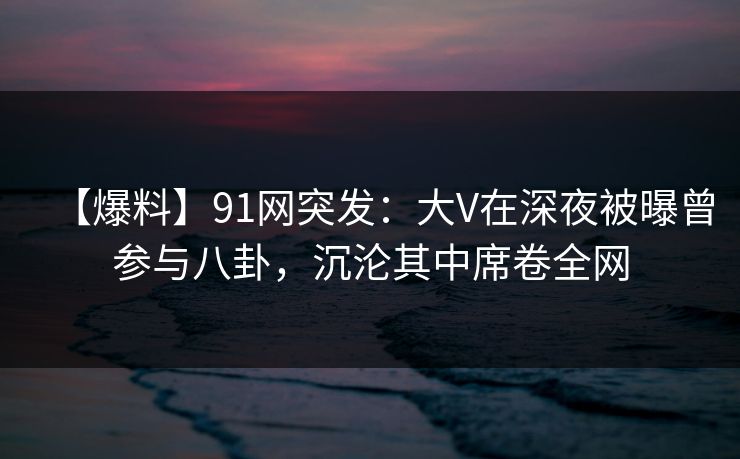 【爆料】91网突发:大V在深夜被曝曾参与八卦,沉沦其中席卷全网