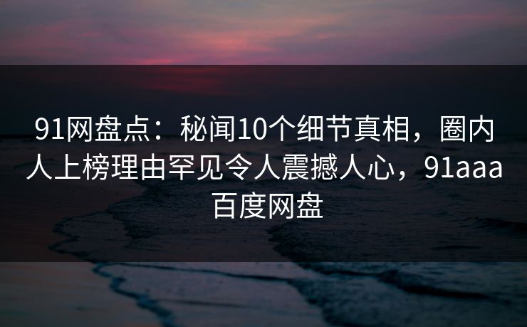 91网盘点:秘闻10个细节真相,圈内人上榜理由罕见令人震撼人心,91aaa 百度网盘