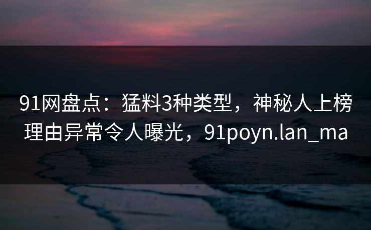 91网盘点：猛料3种类型，神秘人上榜理由异常令人曝光，91poyn.lan_ma