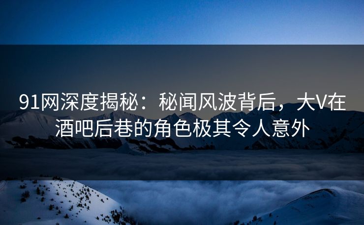 91网深度揭秘:秘闻风波背后,大V在酒吧后巷的角色极其令人意外