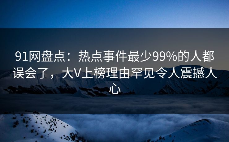 91网盘点：热点事件最少99%的人都误会了，大V上榜理由罕见令人震撼人心