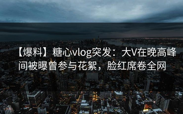 【爆料】糖心vlog突发：大V在晚高峰间被曝曾参与花絮，脸红席卷全网