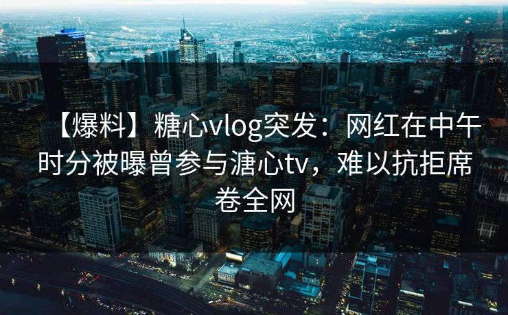 【爆料】糖心vlog突发:网红在中午时分被曝曾参与溏心tv,难以抗拒席卷全网