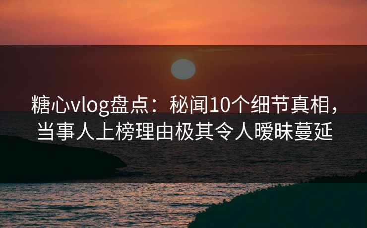 糖心vlog盘点：秘闻10个细节真相，当事人上榜理由极其令人暧昧蔓延